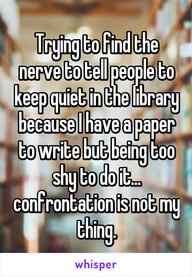 Trying to find the nerve to tell people to keep quiet in the library because I have a paper to write but being too shy to do it... confrontation is not my thing.