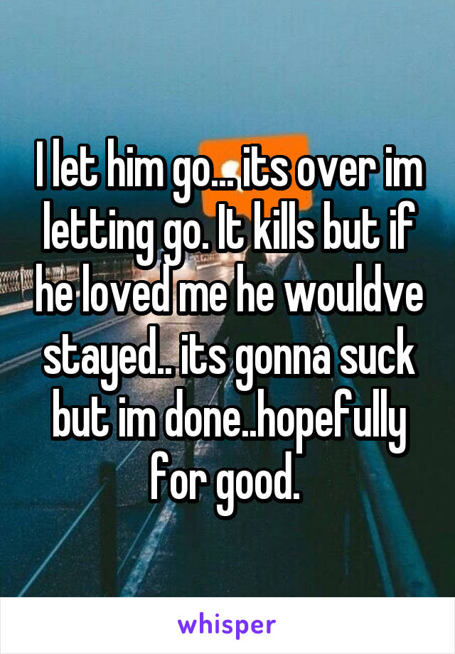 I let him go... its over im letting go. It kills but if he loved me he wouldve stayed.. its gonna suck but im done..hopefully for good. 