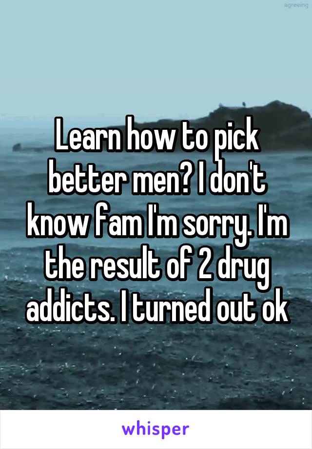 Learn how to pick better men? I don't know fam I'm sorry. I'm the result of 2 drug addicts. I turned out ok