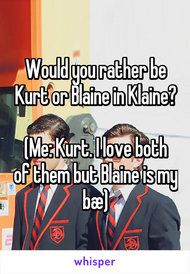 Would you rather be Kurt or Blaine in Klaine?

(Me: Kurt. I love both of them but Blaine is my bæ)