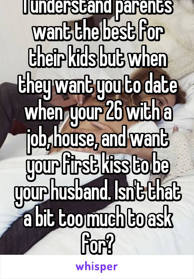 I understand parents want the best for their kids but when they want you to date when  your 26 with a job, house, and want your first kiss to be your husband. Isn't that a bit too much to ask for?
