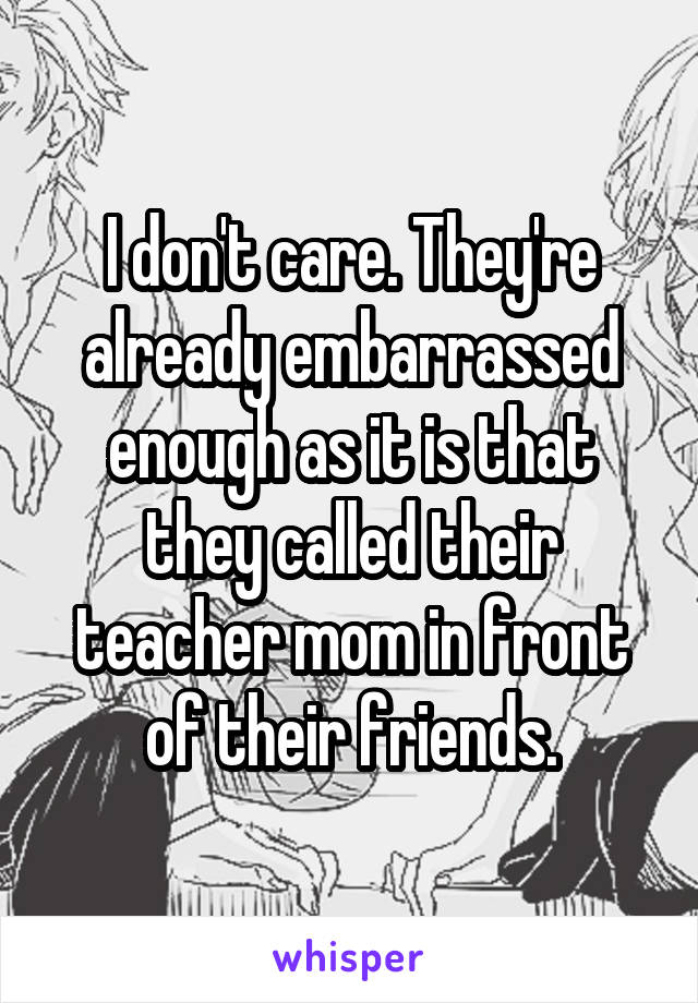 I don't care. They're already embarrassed enough as it is that they called their teacher mom in front of their friends.