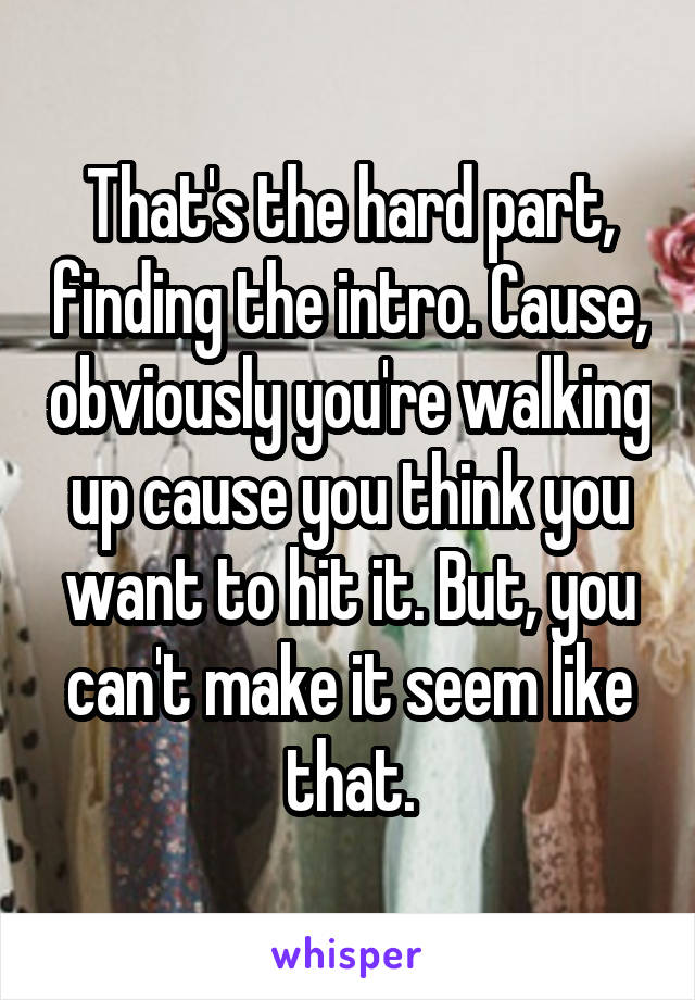 That's the hard part, finding the intro. Cause, obviously you're walking up cause you think you want to hit it. But, you can't make it seem like that.