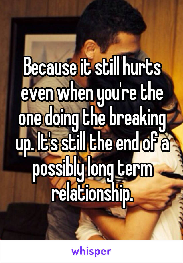 Because it still hurts even when you're the one doing the breaking up. It's still the end of a possibly long term relationship.