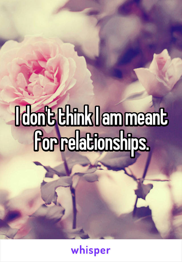 I don't think I am meant for relationships.