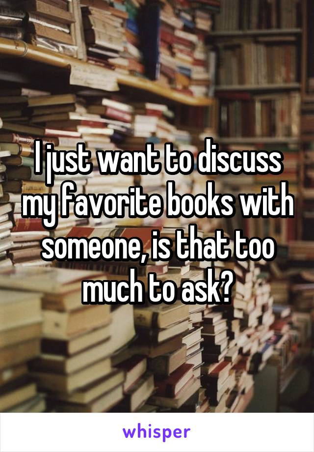 I just want to discuss my favorite books with someone, is that too much to ask?