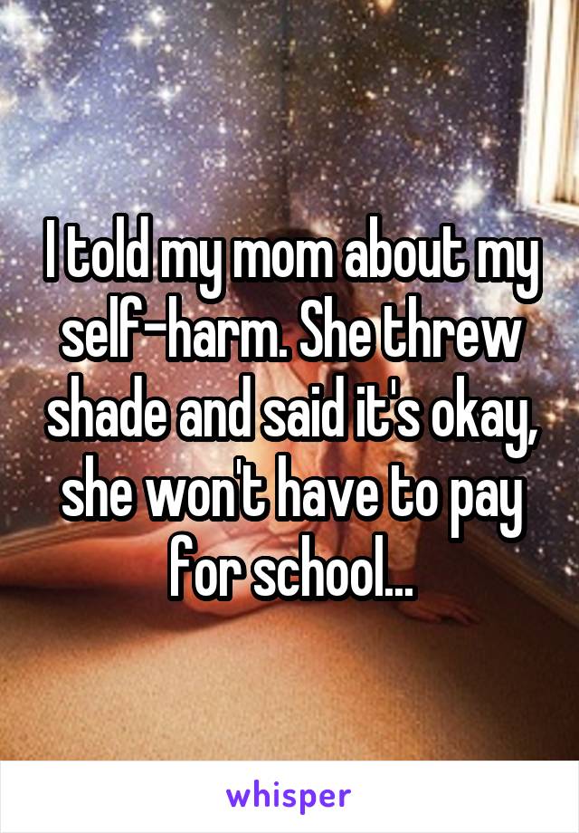 I told my mom about my self-harm. She threw shade and said it's okay, she won't have to pay for school...