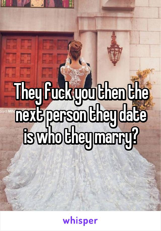 They fuck you then the next person they date is who they marry?