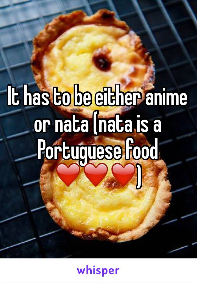 It has to be either anime or nata (nata is a Portuguese food ❤️❤️❤️)