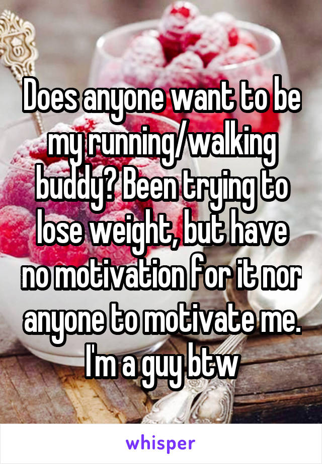 Does anyone want to be my running/walking buddy? Been trying to lose weight, but have no motivation for it nor anyone to motivate me. I'm a guy btw