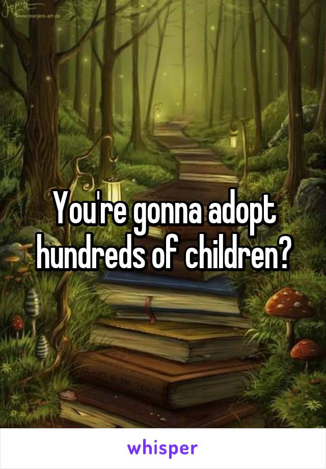 You're gonna adopt hundreds of children?