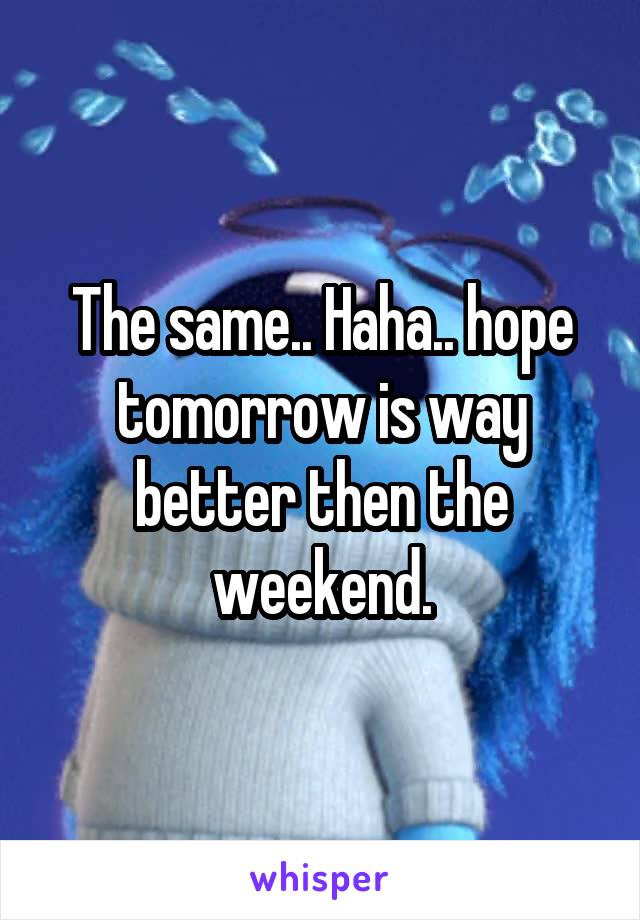 The same.. Haha.. hope tomorrow is way better then the weekend.
