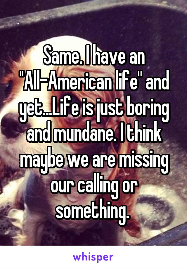 Same. I have an "All-American life" and yet...Life is just boring and mundane. I think maybe we are missing our calling or something. 