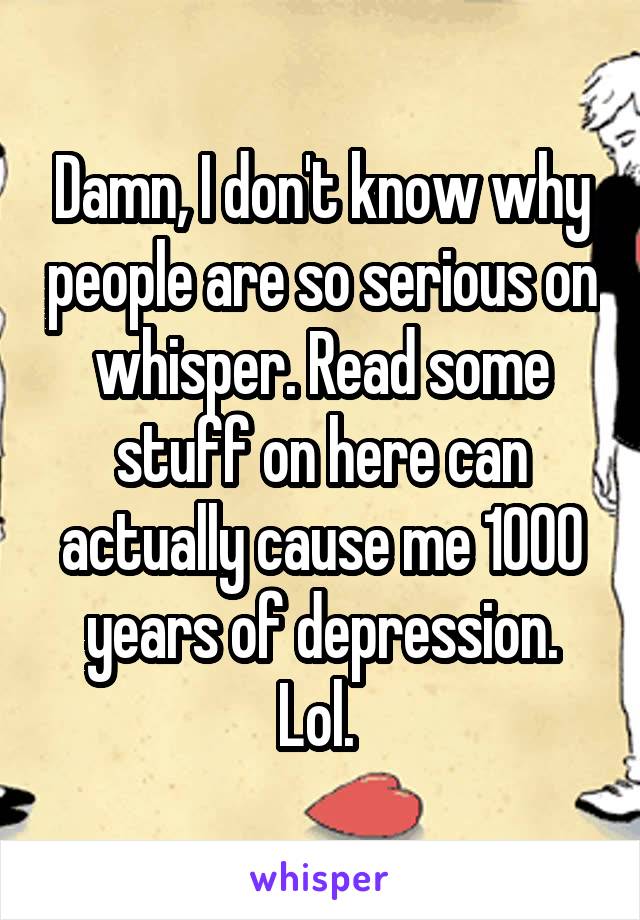 Damn, I don't know why people are so serious on whisper. Read some stuff on here can actually cause me 1000 years of depression. Lol. 