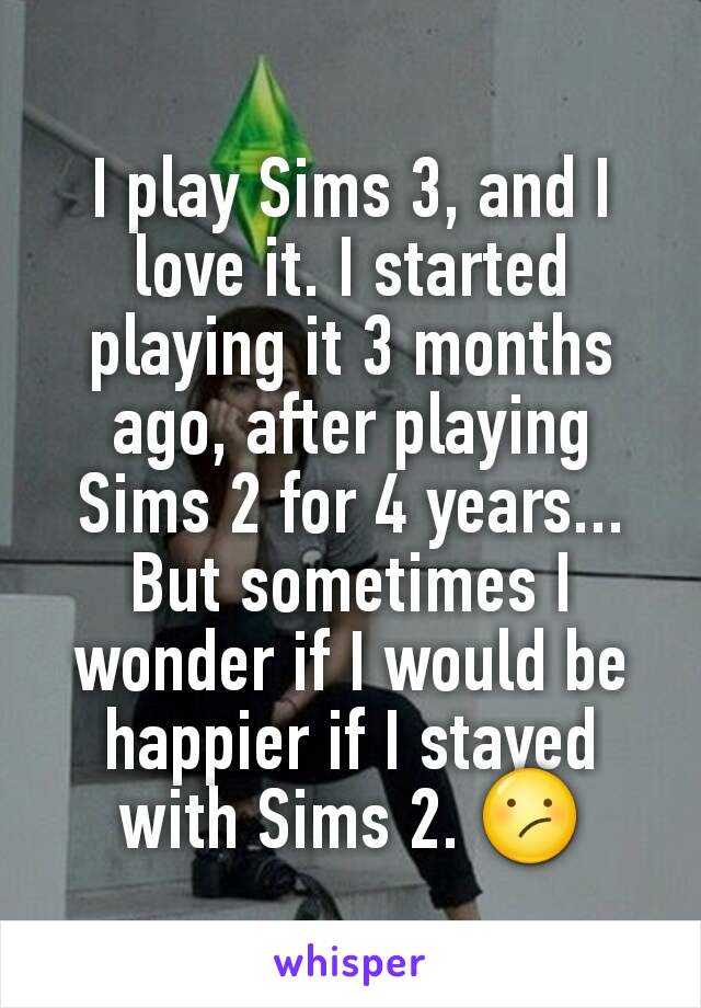 I play Sims 3, and I love it. I started playing it 3 months ago, after playing Sims 2 for 4 years... But sometimes I wonder if I would be happier if I stayed with Sims 2. 😕