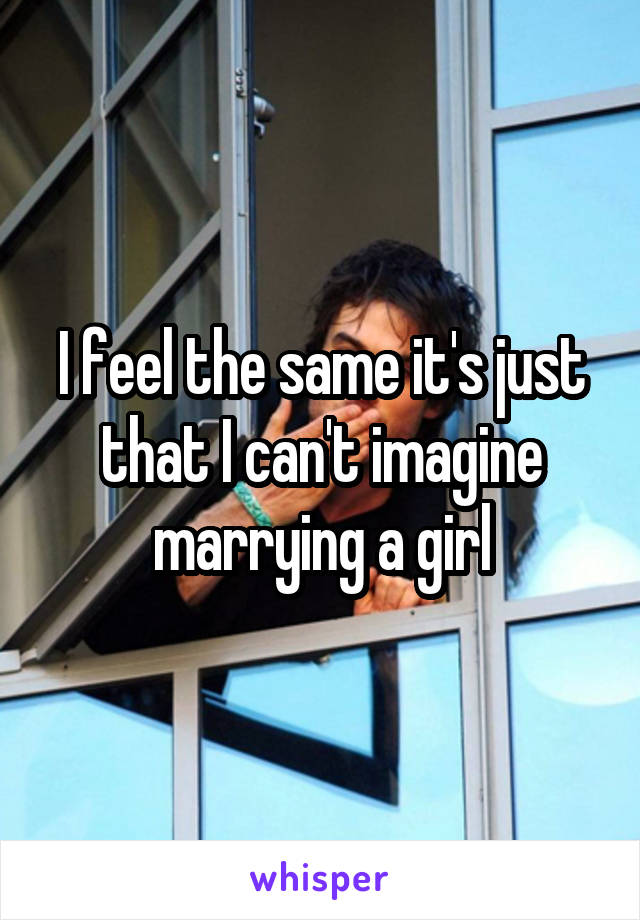 I feel the same it's just that I can't imagine marrying a girl