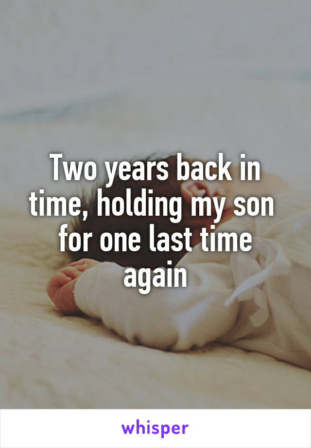 Two years back in
time, holding my son 
for one last time again