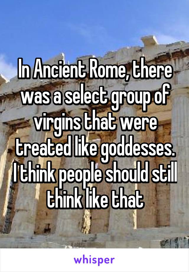 In Ancient Rome, there was a select group of virgins that were treated like goddesses. I think people should still think like that