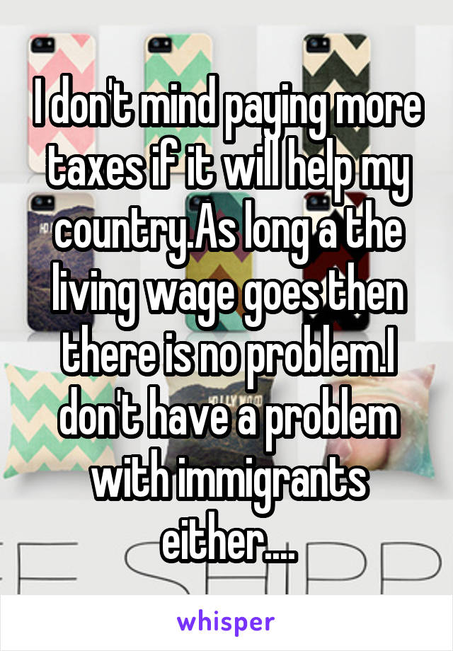 I don't mind paying more taxes if it will help my country.As long a the living wage goes then there is no problem.I don't have a problem with immigrants either....