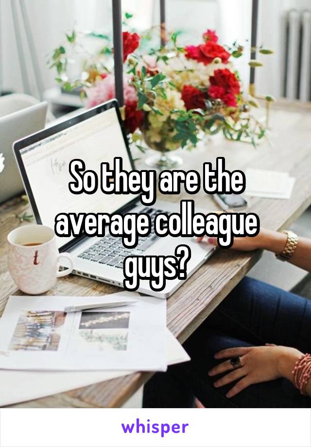 So they are the average colleague guys?