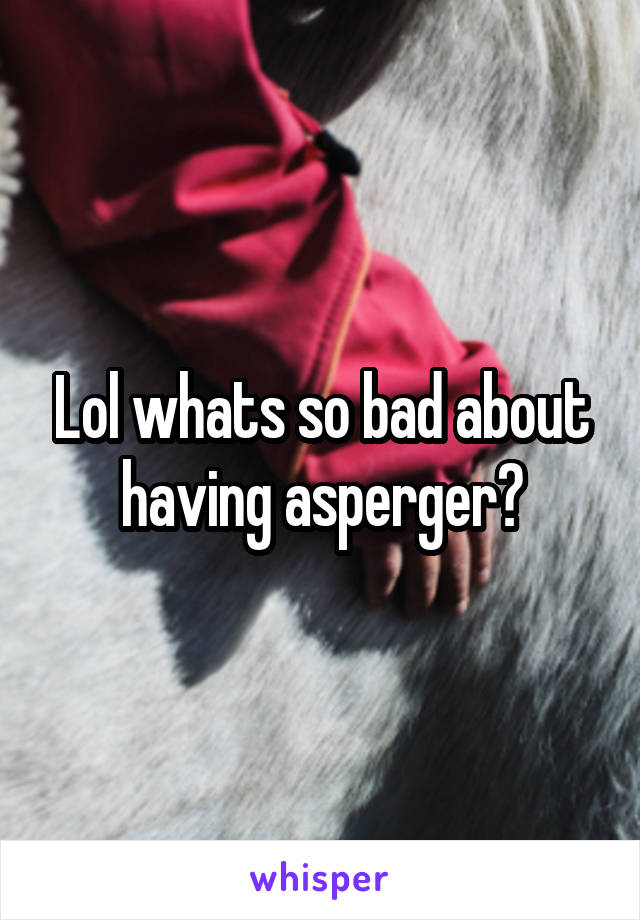 Lol whats so bad about having asperger?