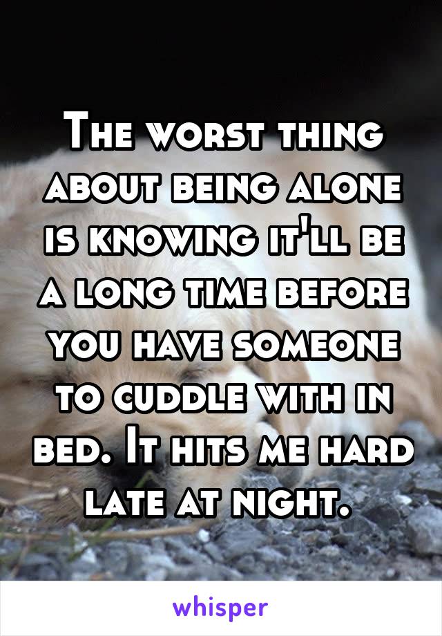 The worst thing about being alone is knowing it'll be a long time before you have someone to cuddle with in bed. It hits me hard late at night. 