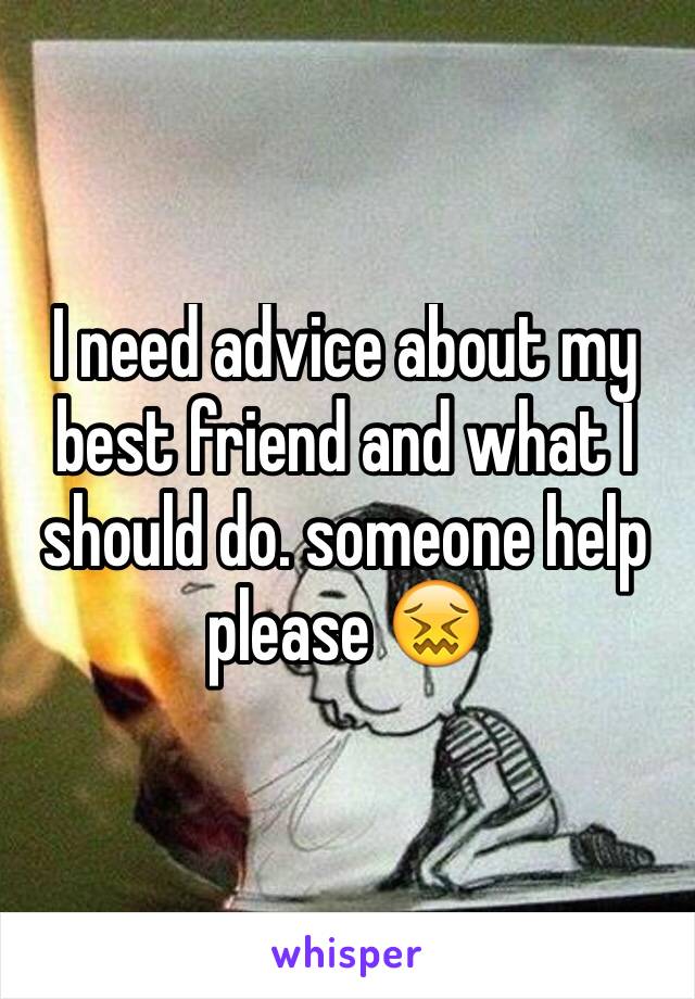 I need advice about my best friend and what I should do. someone help please 😖