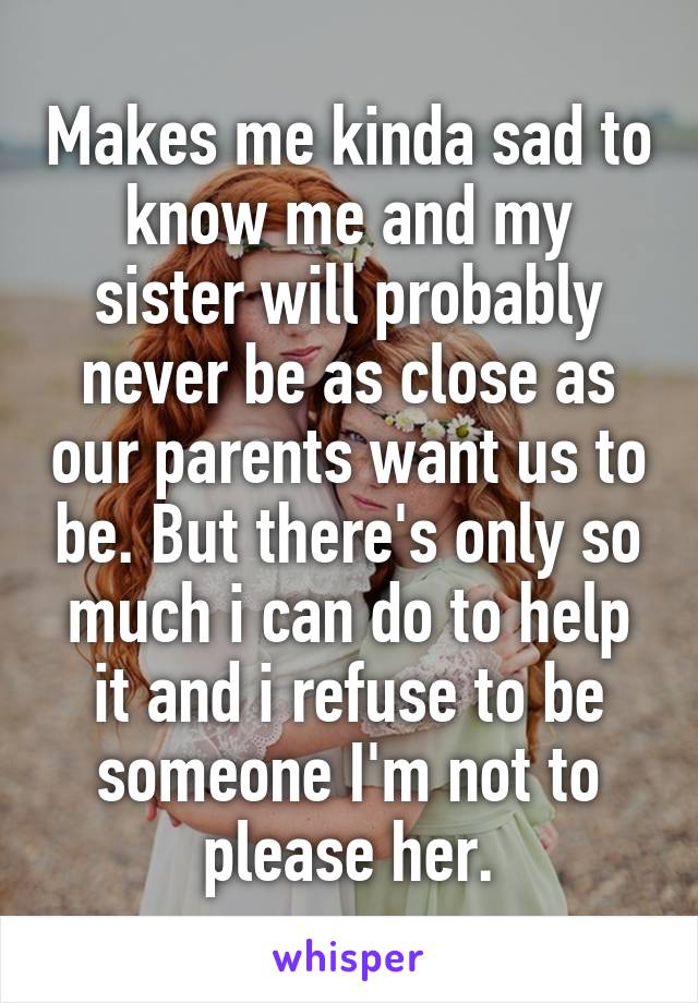 Makes me kinda sad to know me and my sister will probably never be as close as our parents want us to be. But there's only so much i can do to help it and i refuse to be someone I'm not to please her.