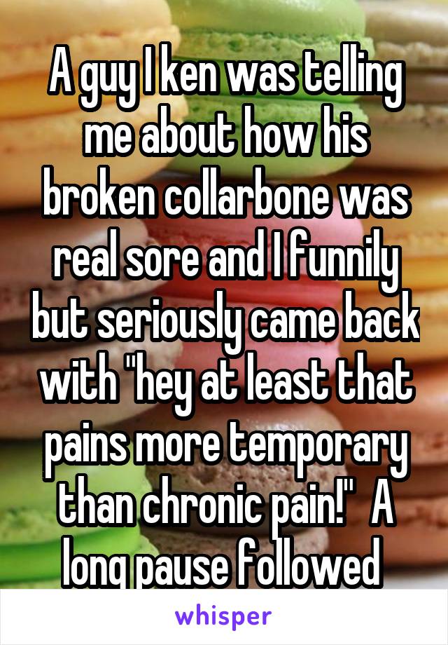 A guy I ken was telling me about how his broken collarbone was real sore and I funnily but seriously came back with "hey at least that pains more temporary than chronic pain!"  A long pause followed 