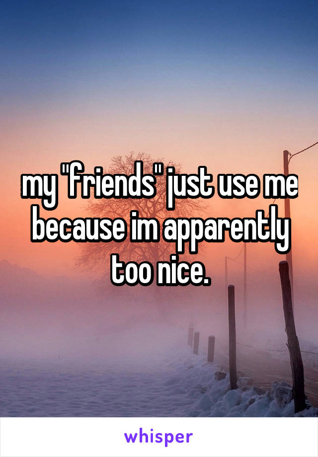my "friends" just use me because im apparently too nice.