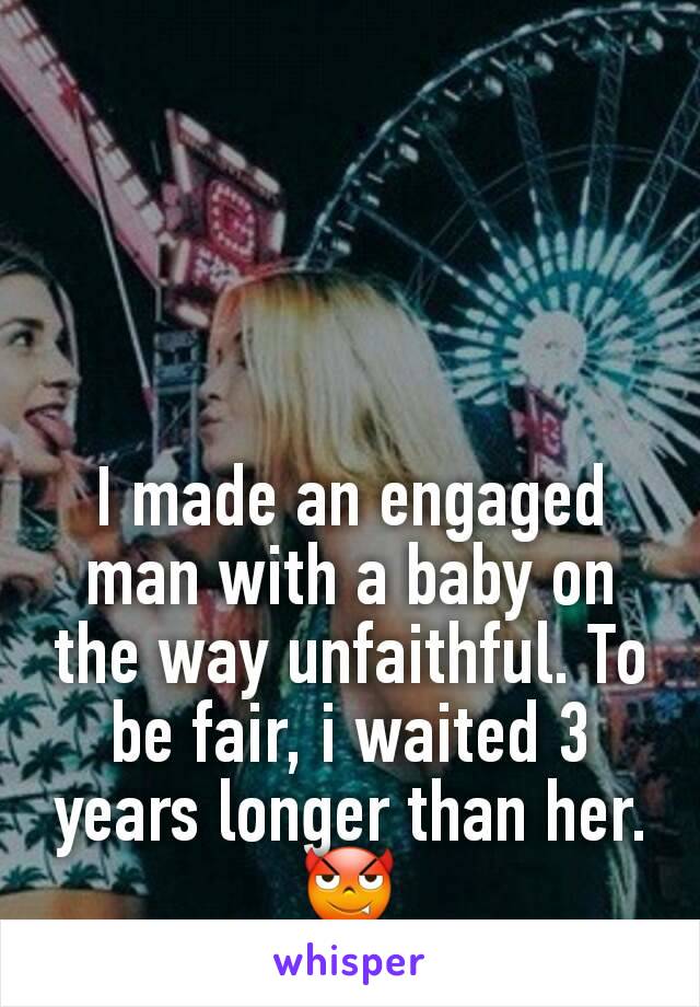 I made an engaged man with a baby on the way unfaithful. To be fair, i waited 3 years longer than her. 😈