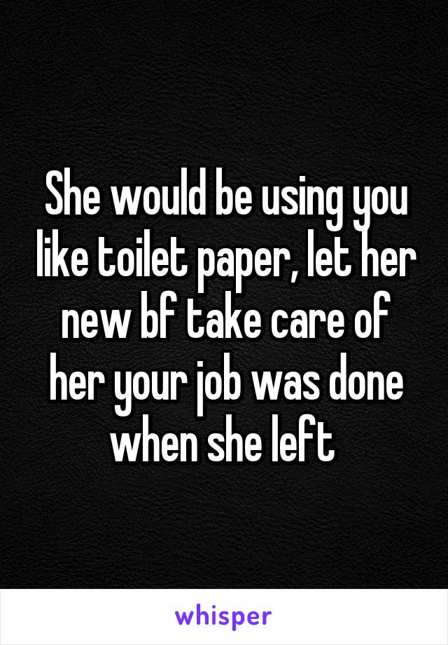 She would be using you like toilet paper, let her new bf take care of her your job was done when she left 