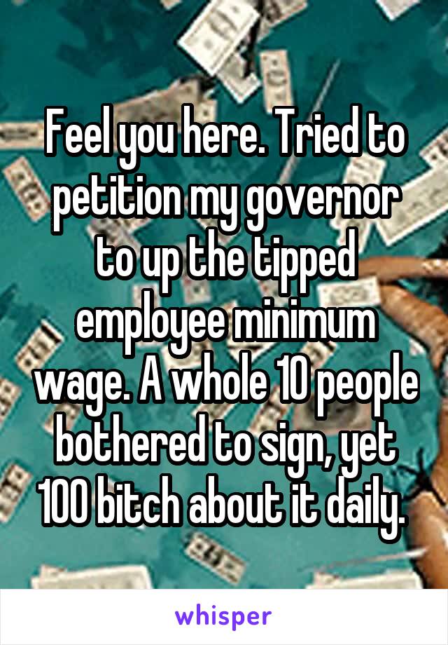 Feel you here. Tried to petition my governor to up the tipped employee minimum wage. A whole 10 people bothered to sign, yet 100 bitch about it daily. 