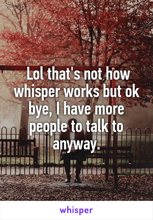  Lol that's not how whisper works but ok bye, I have more people to talk to anyway.