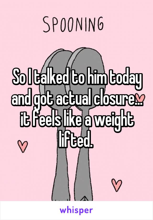 So I talked to him today and got actual closure... it feels like a weight lifted. 