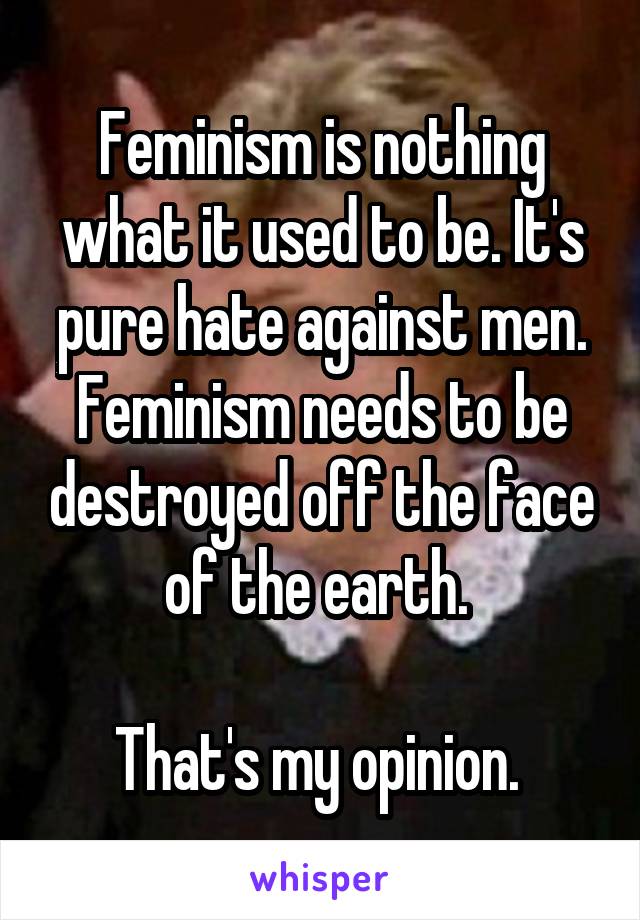 Feminism is nothing what it used to be. It's pure hate against men. Feminism needs to be destroyed off the face of the earth. 

That's my opinion. 