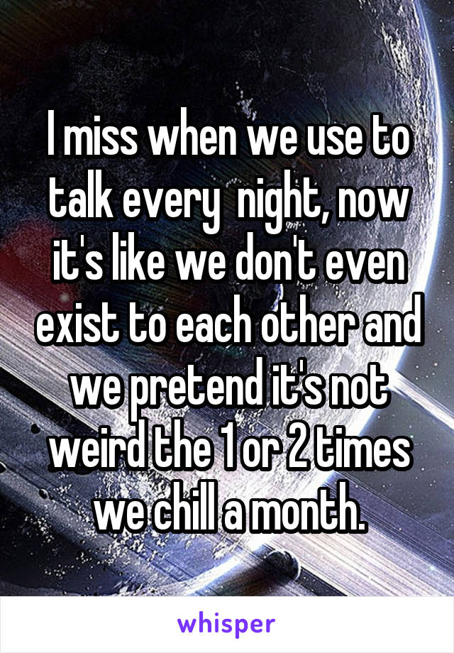 I miss when we use to talk every  night, now it's like we don't even exist to each other and we pretend it's not weird the 1 or 2 times we chill a month.