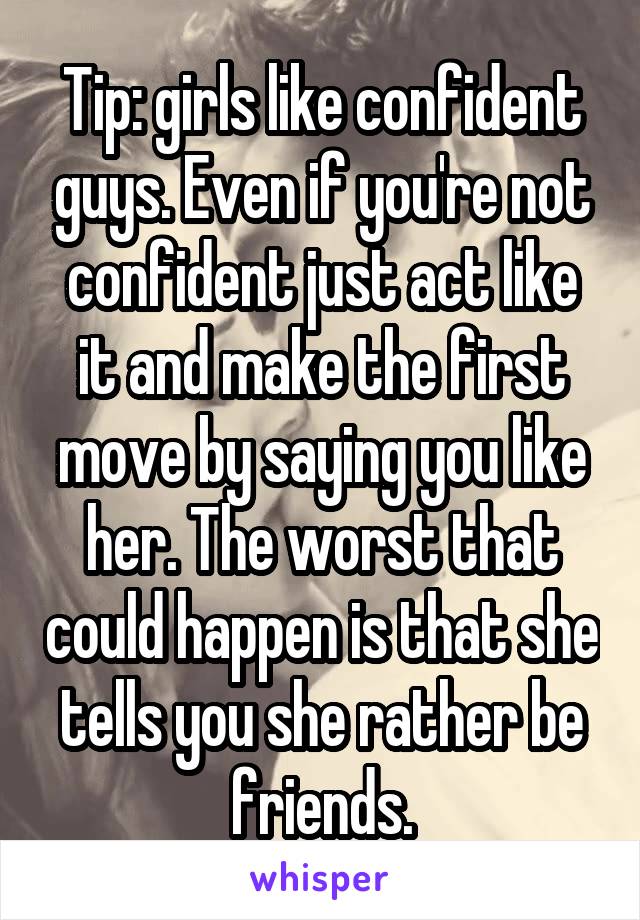 Tip: girls like confident guys. Even if you're not confident just act like it and make the first move by saying you like her. The worst that could happen is that she tells you she rather be friends.
