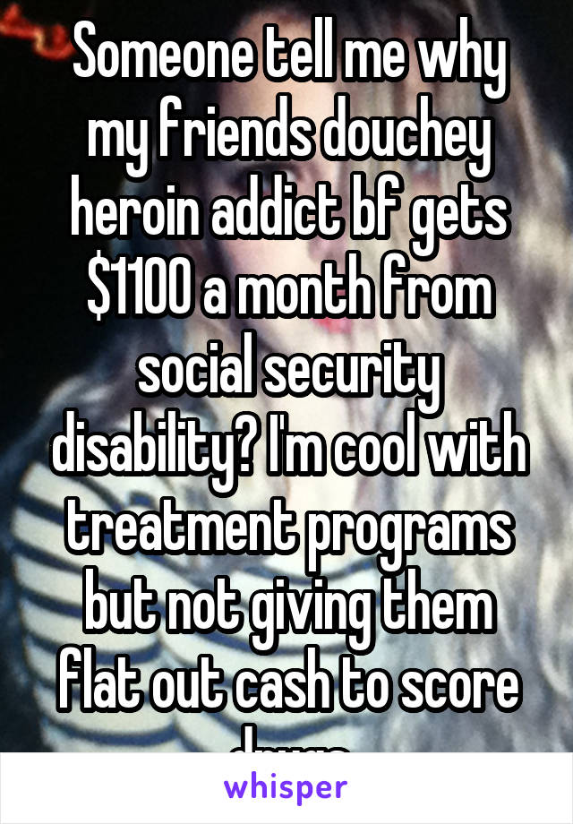 Someone tell me why my friends douchey heroin addict bf gets $1100 a month from social security disability? I'm cool with treatment programs but not giving them flat out cash to score drugs