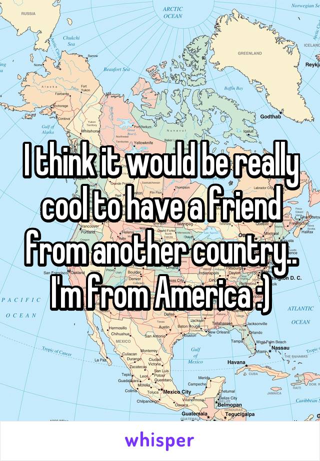 I think it would be really cool to have a friend from another country.. I'm from America :)