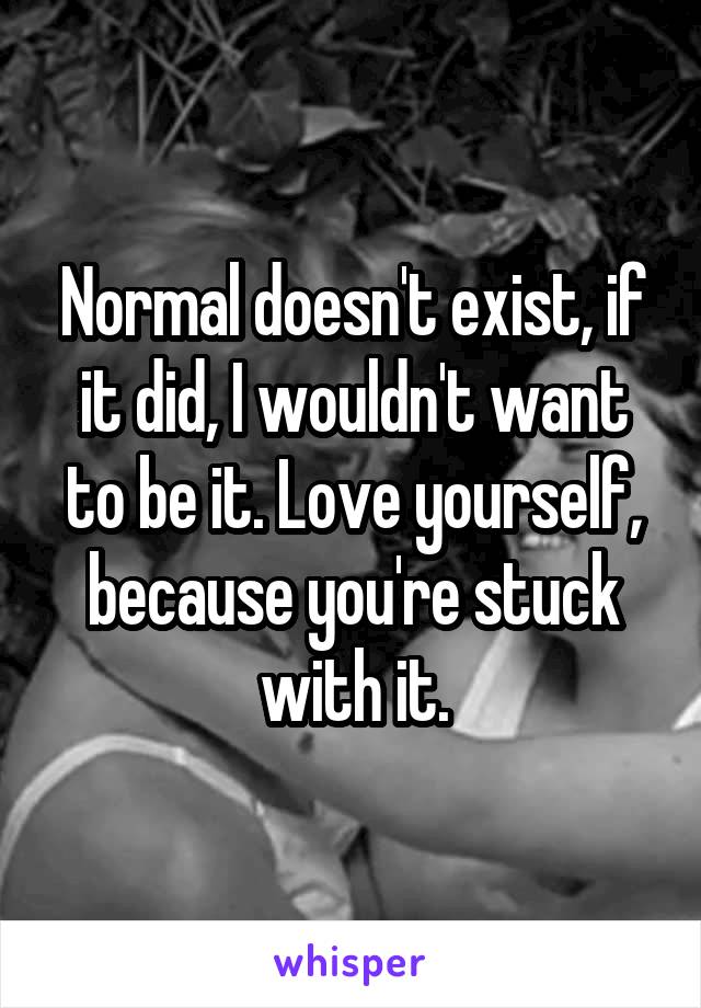 Normal doesn't exist, if it did, I wouldn't want to be it. Love yourself, because you're stuck with it.