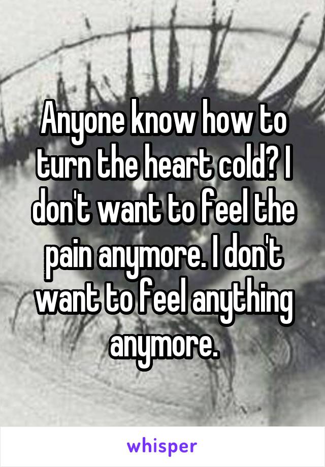 Anyone know how to turn the heart cold? I don't want to feel the pain anymore. I don't want to feel anything anymore.