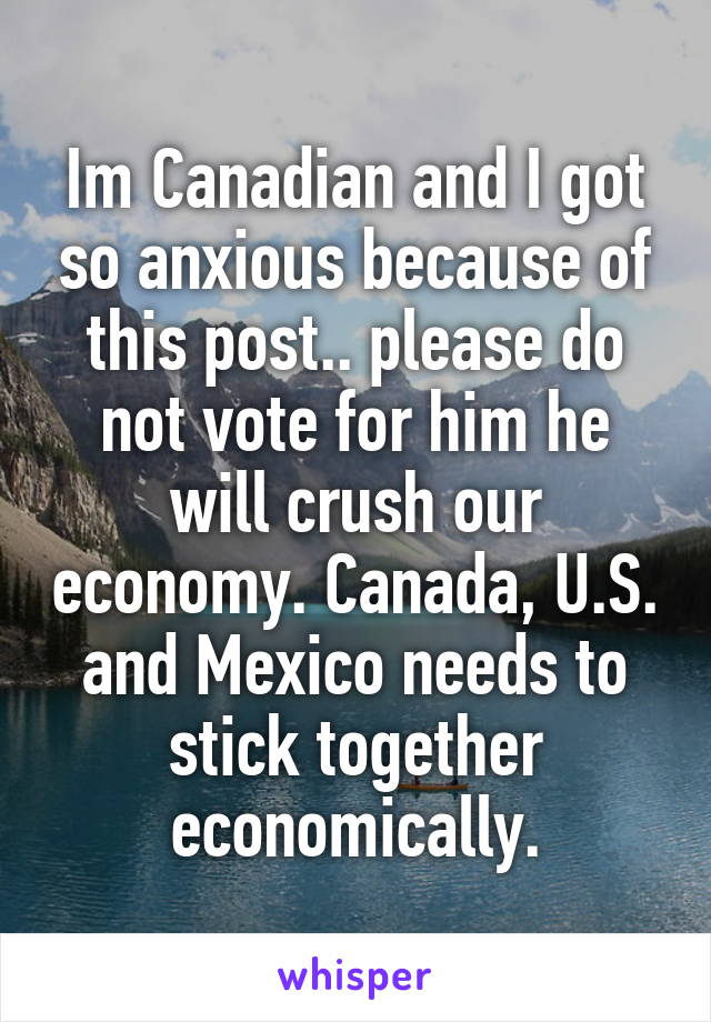 Im Canadian and I got so anxious because of this post.. please do not vote for him he will crush our economy. Canada, U.S. and Mexico needs to stick together economically.
