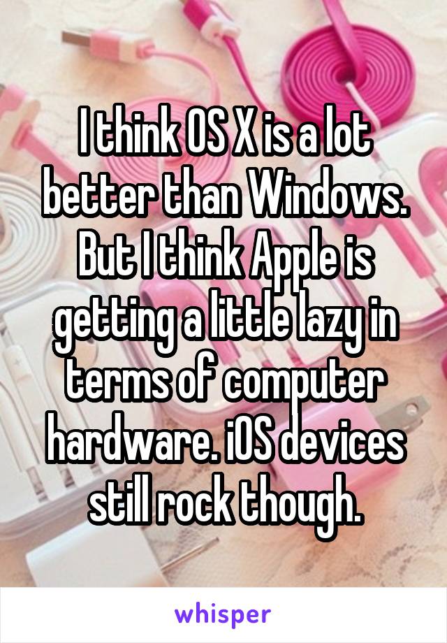 I think OS X is a lot better than Windows. But I think Apple is getting a little lazy in terms of computer hardware. iOS devices still rock though.