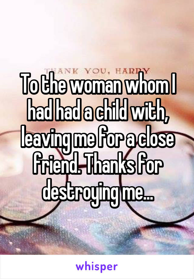 To the woman whom I had had a child with, leaving me for a close friend. Thanks for destroying me...
