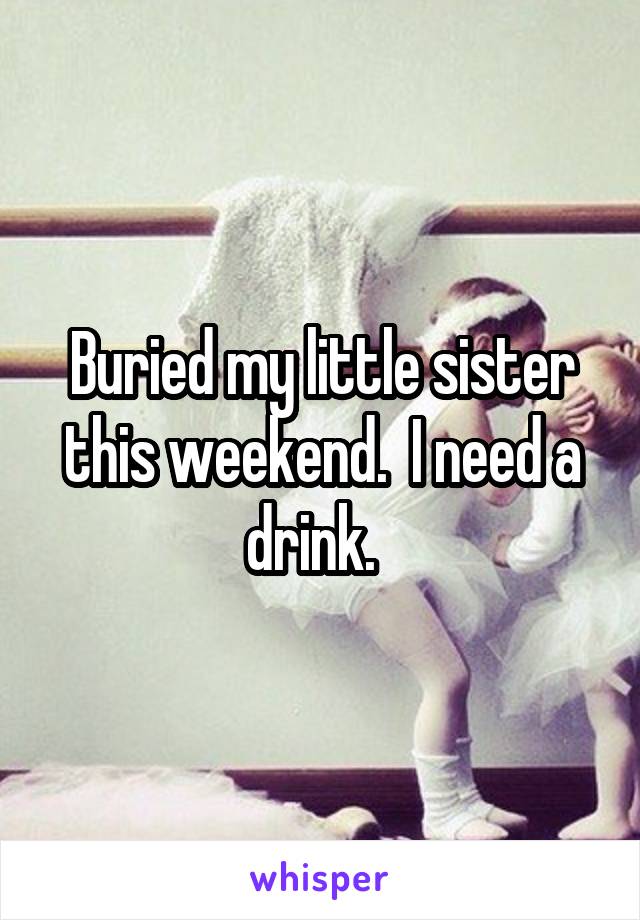 Buried my little sister this weekend.  I need a drink.  