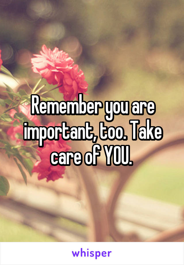 Remember you are important, too. Take care of YOU. 