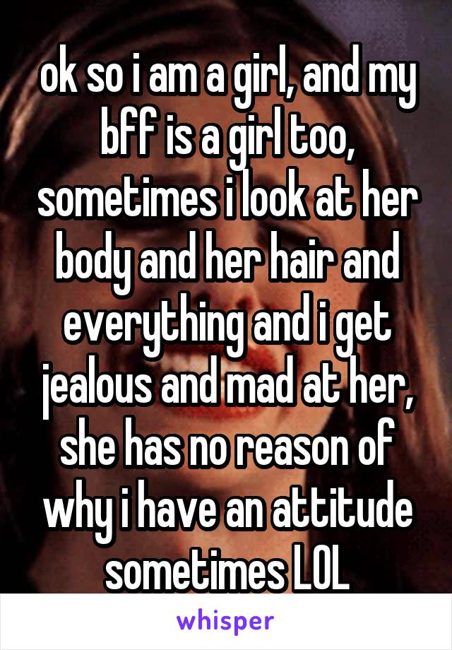 ok so i am a girl, and my bff is a girl too, sometimes i look at her body and her hair and everything and i get jealous and mad at her, she has no reason of why i have an attitude sometimes LOL