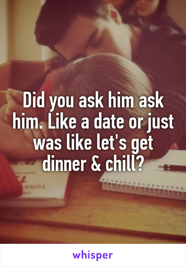 Did you ask him ask him. Like a date or just was like let's get dinner & chill?