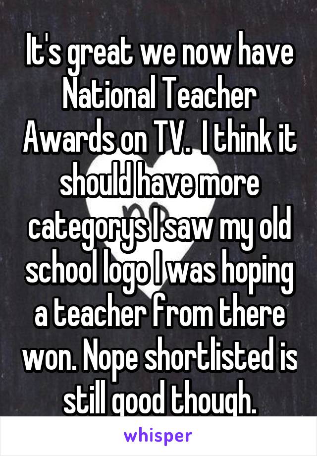 It's great we now have National Teacher Awards on TV.  I think it should have more categorys I saw my old school logo I was hoping a teacher from there won. Nope shortlisted is still good though.